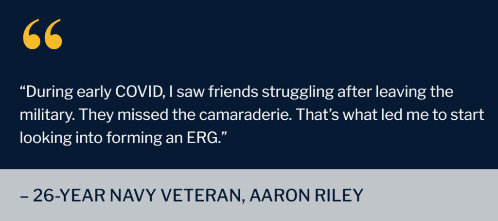 “During early COVID, I saw friends struggling after leaving the military. They missed the camaraderie. That’s what led me to start looking into forming an ERG.” - 26-year Navy veteran, Aaron Riley